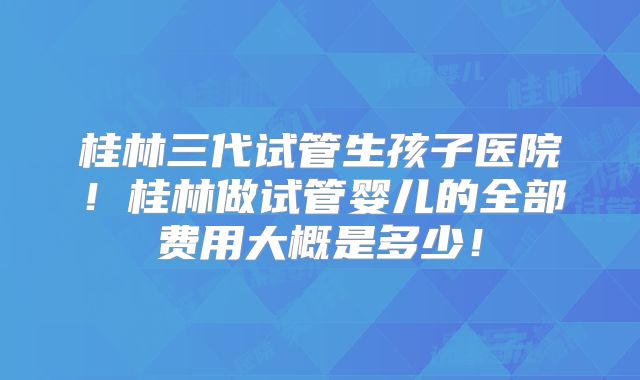 桂林三代试管生孩子医院！桂林做试管婴儿的全部费用大概是多少！