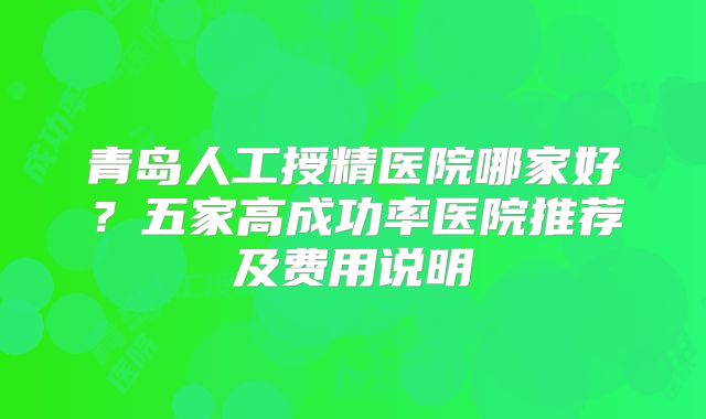 青岛人工授精医院哪家好?五家高成功率医院推荐及费用说明