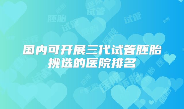 国内可开展三代试管胚胎挑选的医院排名