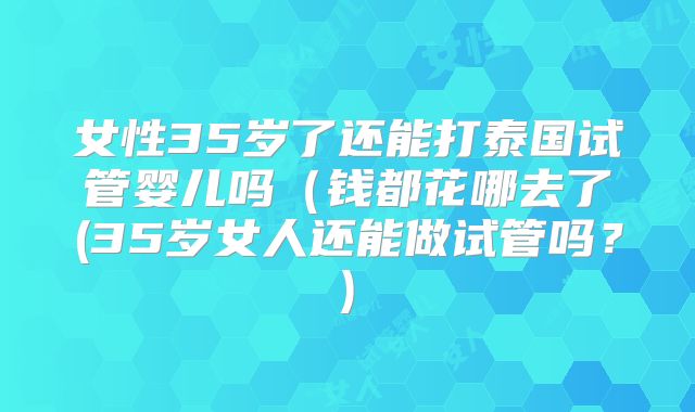 女性35岁了还能打泰国试管婴儿吗(钱都花哪去了(35岁女人还能做试管吗?)
