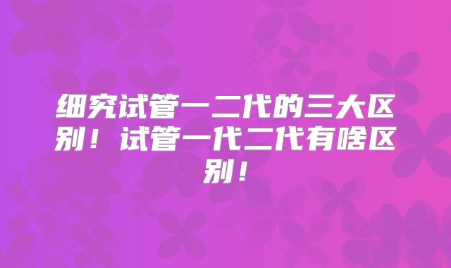细究试管一二代的三大区别!试管一代二代有啥区别!