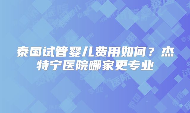 泰国试管婴儿费用如何?杰特宁医院哪家更专业