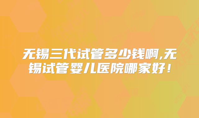 无锡三代试管多少钱啊,无锡试管婴儿医院哪家好!