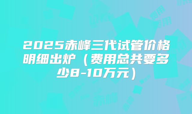 2025赤峰三代试管价格明细出炉（费用总共要多少8-10万元）