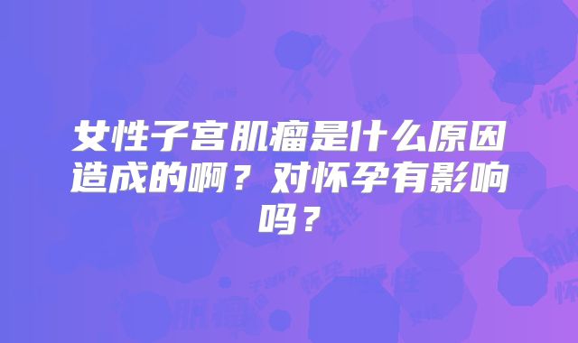 女性子宫肌瘤是什么原因造成的啊?对怀孕有影响吗?