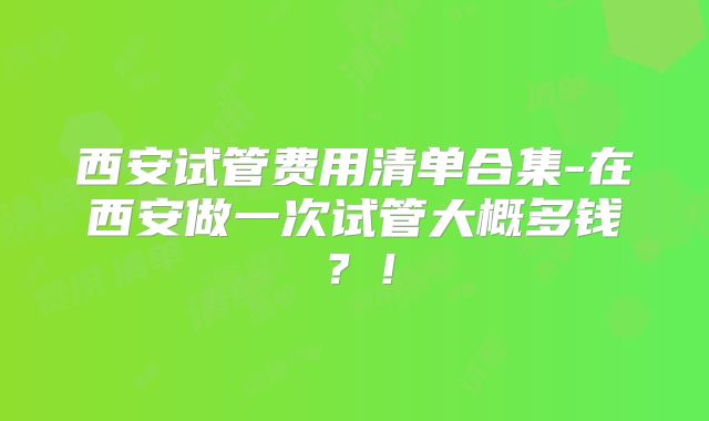 西安试管费用清单合集-在西安做一次试管大概多钱?!