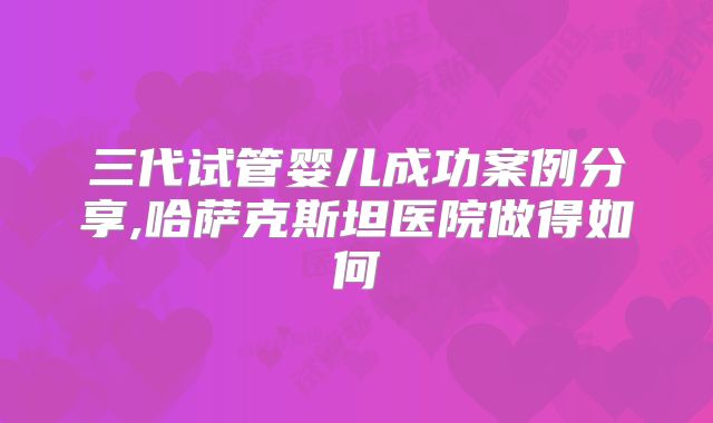 三代试管婴儿成功案例分享,哈萨克斯坦医院做得如何