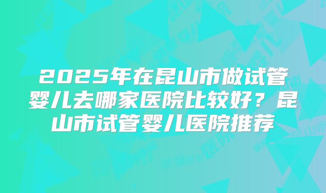 2025年在昆山市做试管婴儿去哪家医院比较好?昆山市试管婴儿医院推荐
