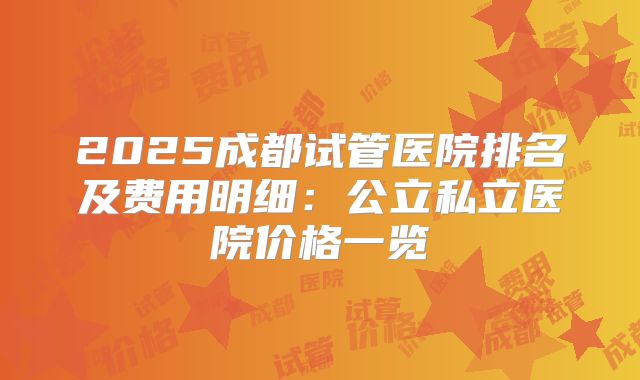 2025成都试管医院排名及费用明细：公立私立医院价格一览