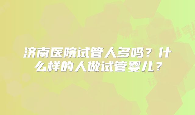 济南医院试管人多吗?什么样的人做试管婴儿?