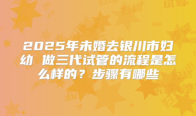 2025年未婚去银川市妇幼 做三代试管的流程是怎么样的？步骤有哪些