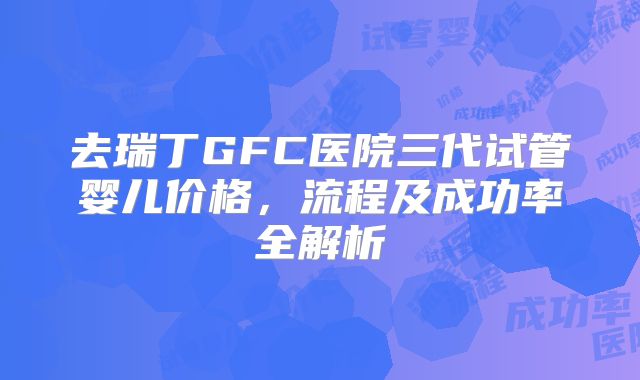 去瑞丁GFC医院三代试管婴儿价格,流程及成功率全解析