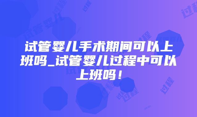 试管婴儿手术期间可以上班吗_试管婴儿过程中可以上班吗！