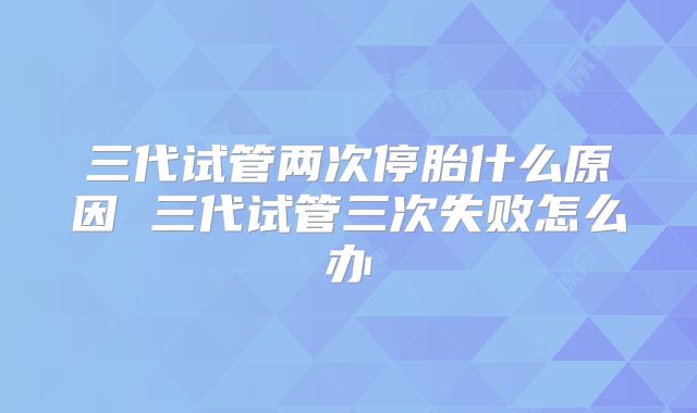 三代试管两次停胎什么原因 三代试管三次失败怎么办