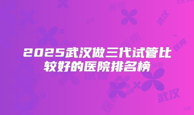 2025武汉做三代试管比较好的医院排名榜