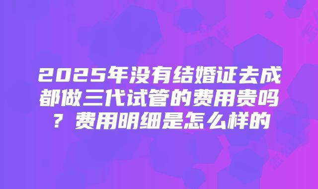 2025年没有结婚证去成都做三代试管的费用贵吗?费用明细是怎么样的