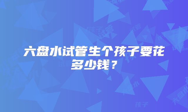 六盘水试管生个孩子要花多少钱？