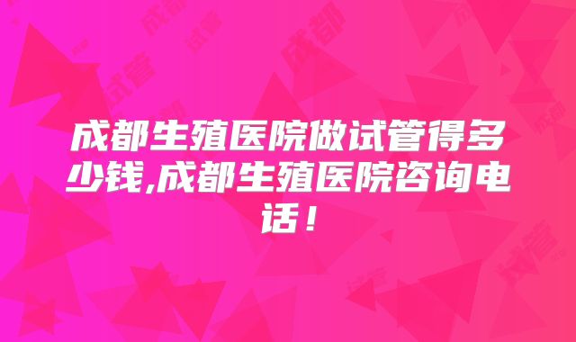 成都生殖医院做试管得多少钱,成都生殖医院咨询电话!