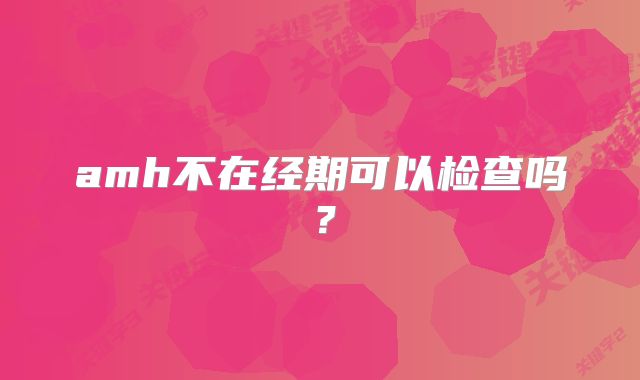 amh不在经期可以检查吗？