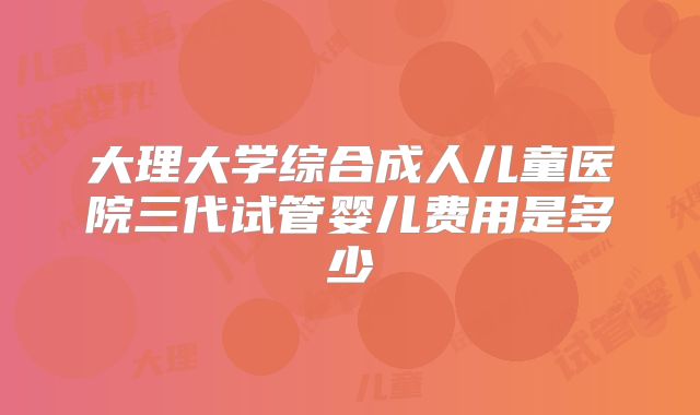 大理大学综合成人儿童医院三代试管婴儿费用是多少