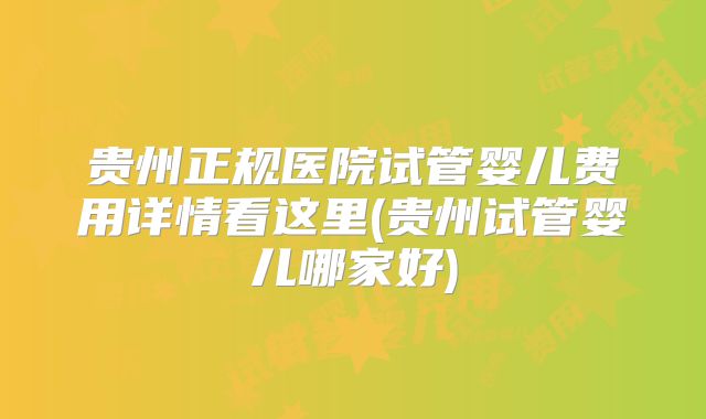 贵州正规医院试管婴儿费用详情看这里(贵州试管婴儿哪家好)