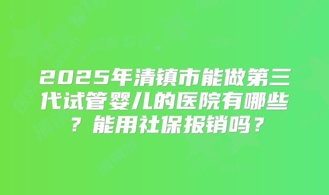2025年清镇市能做第三代试管婴儿的医院有哪些？能用社保报销吗？