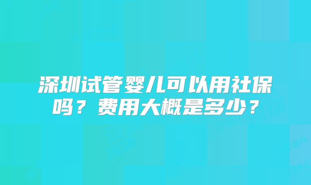 深圳试管婴儿可以用社保吗？费用大概是多少？
