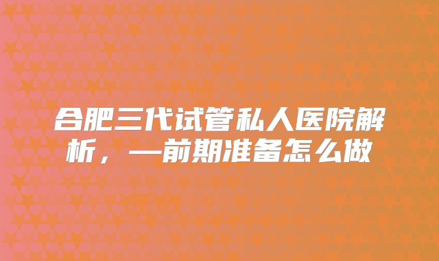合肥三代试管私人医院解析,—前期准备怎么做