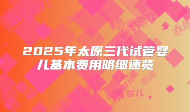 2025年太原三代试管婴儿基本费用明细速览