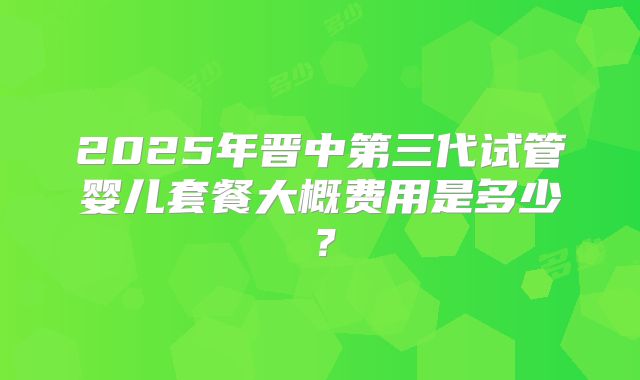 2025年晋中第三代试管婴儿套餐大概费用是多少？