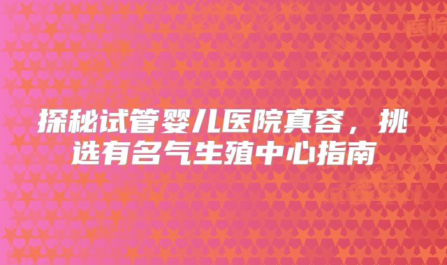 探秘试管婴儿医院真容,挑选有名气生殖中心指南