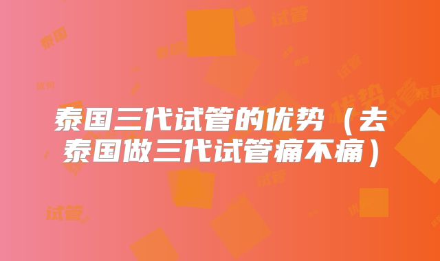 泰国三代试管的优势（去泰国做三代试管痛不痛）