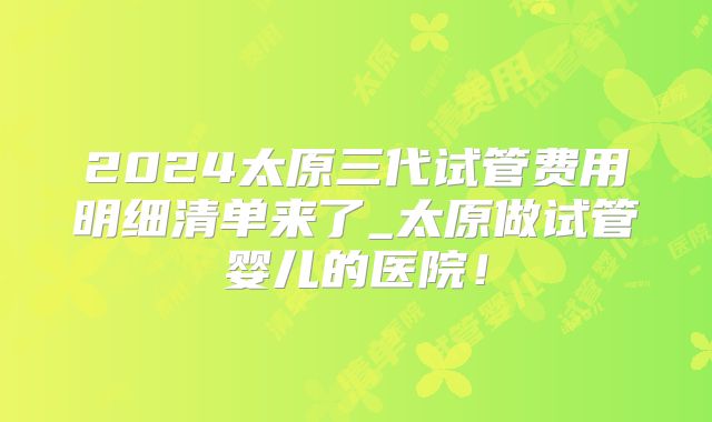 2024太原三代试管费用明细清单来了_太原做试管婴儿的医院!
