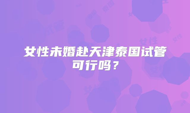 女性未婚赴天津泰国试管可行吗?