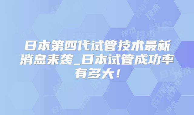 日本第四代试管技术最新消息来袭_日本试管成功率有多大！