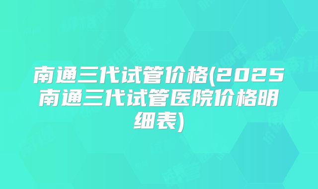 南通三代试管价格(2025南通三代试管医院价格明细表)