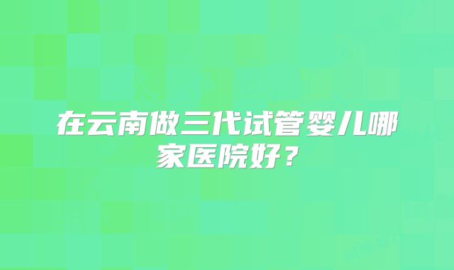 在云南做三代试管婴儿哪家医院好?