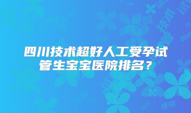 四川技术超好人工受孕试管生宝宝医院排名？