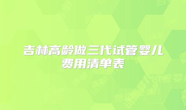 吉林高龄做三代试管婴儿费用清单表