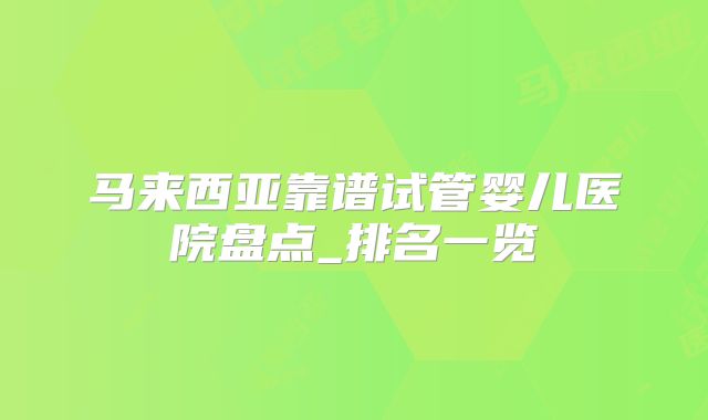 马来西亚靠谱试管婴儿医院盘点_排名一览