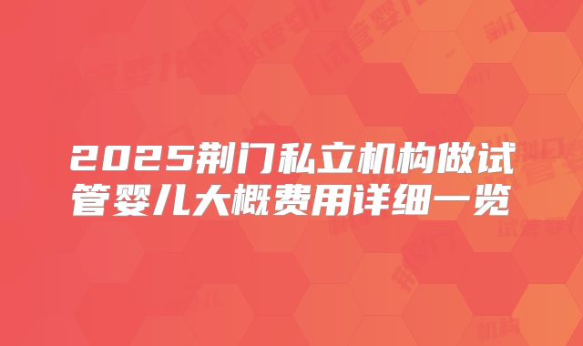 2025荆门私立机构做试管婴儿大概费用详细一览