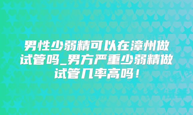 男性少弱精可以在漳州做试管吗_男方严重少弱精做试管几率高吗！