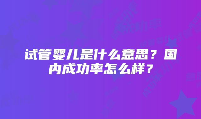 试管婴儿是什么意思？国内成功率怎么样？