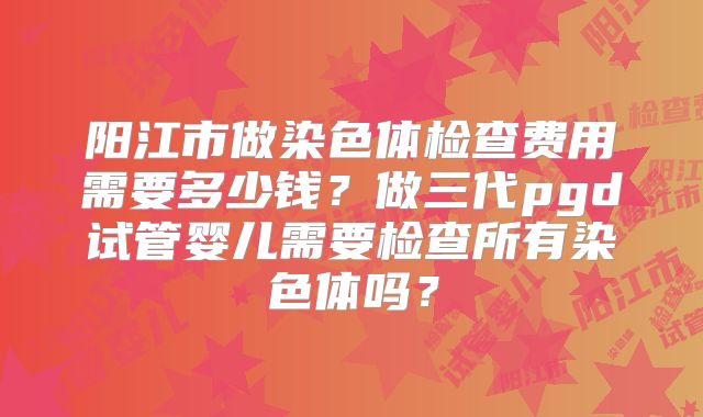 阳江市做染色体检查费用需要多少钱？做三代pgd试管婴儿需要检查所有染色体吗？