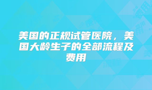 美国的正规试管医院，美国大龄生子的全部流程及费用