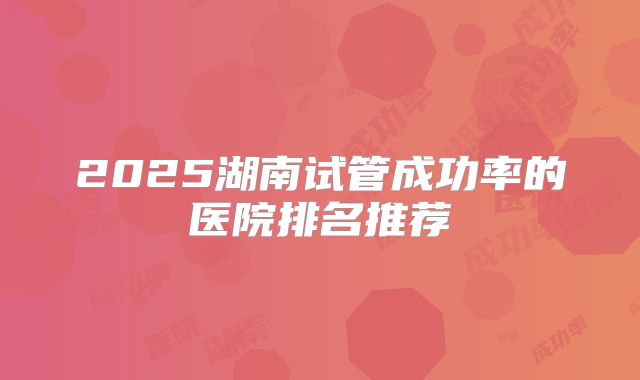 2025湖南试管成功率的医院排名推荐