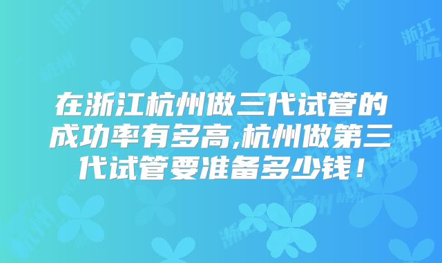 在浙江杭州做三代试管的成功率有多高,杭州做第三代试管要准备多少钱！