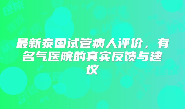 最新泰国试管病人评价,有名气医院的真实反馈与建议