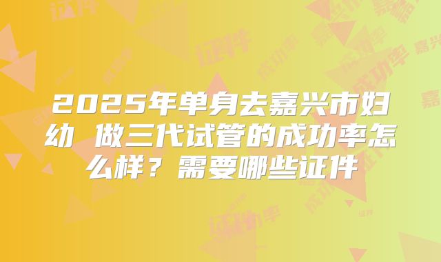 2025年单身去嘉兴市妇幼 做三代试管的成功率怎么样？需要哪些证件