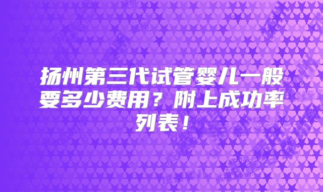 扬州第三代试管婴儿一般要多少费用？附上成功率列表！
